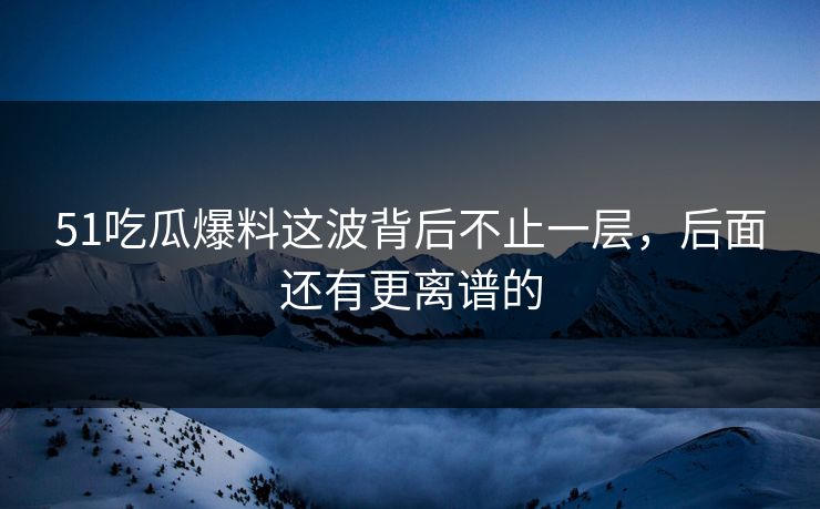 51吃瓜爆料这波背后不止一层，后面还有更离谱的