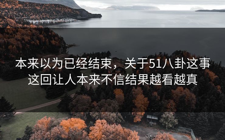 本来以为已经结束，关于51八卦这事这回让人本来不信结果越看越真