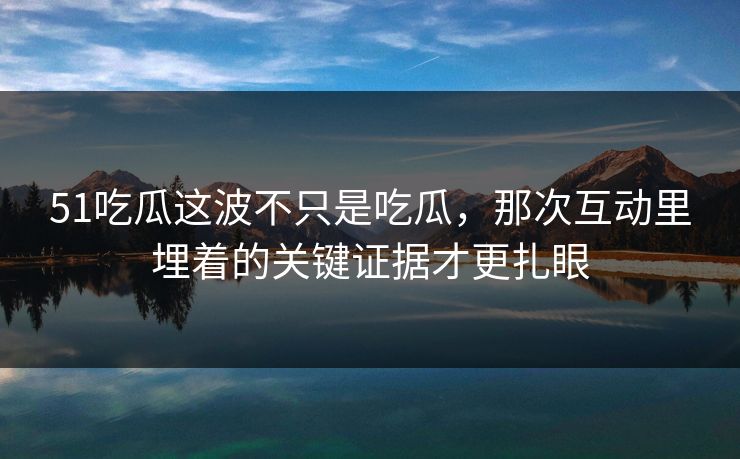 51吃瓜这波不只是吃瓜，那次互动里埋着的关键证据才更扎眼