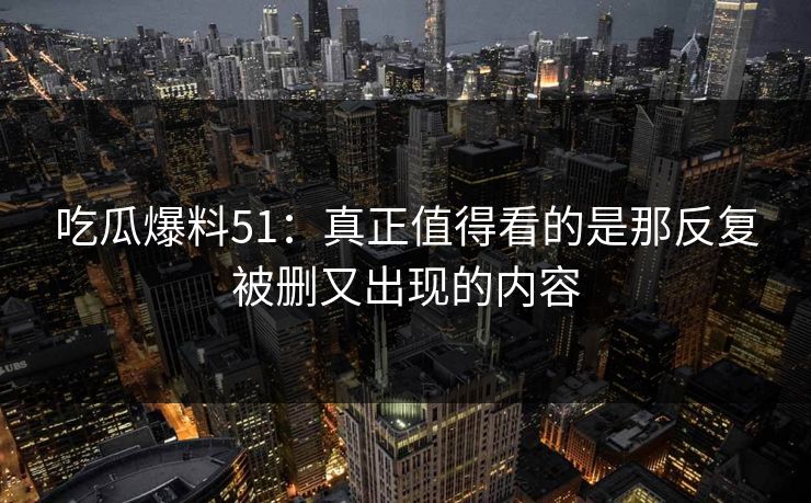 吃瓜爆料51:真正值得看的是那反复被删又出现的内容 吃瓜爆料51:真正值得看的是那反复被删又出现的内容