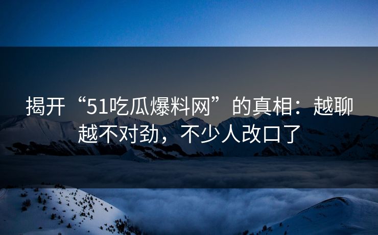 揭开“51吃瓜爆料网”的真相：越聊越不对劲，不少人改口了