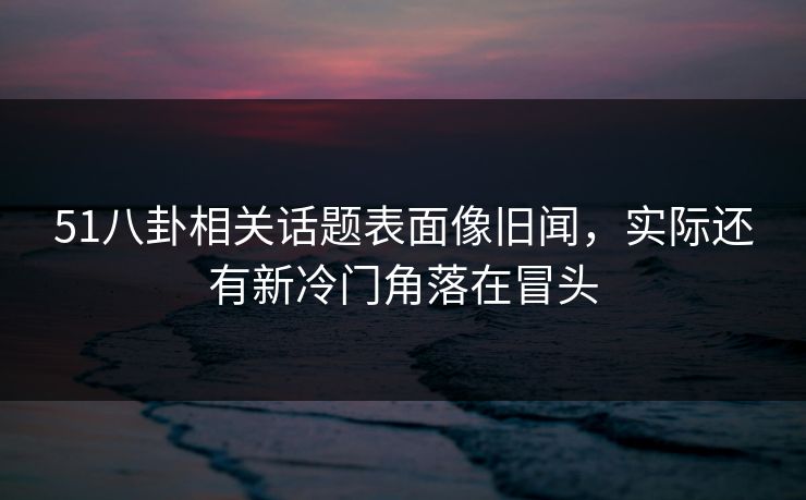 51八卦相关话题表面像旧闻，实际还有新冷门角落在冒头