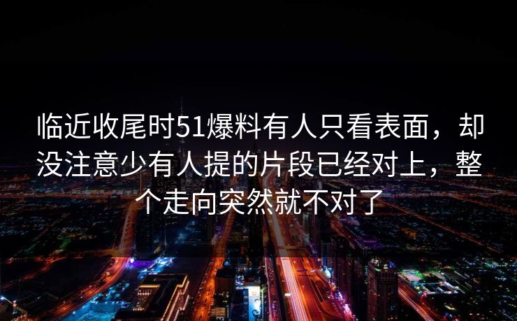 临近收尾时51爆料有人只看表面,却没注意少有人提的片段已经对上,整个走向突然就不对了 临近收尾时51爆料有人只看表面,却没注意少有人提的片段已经对上,整个走向突然就不对了