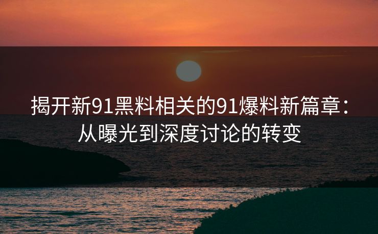 揭开新91黑料相关的91爆料新篇章:从曝光到深度讨论的转变 揭开新91黑料相关的91爆料新篇章:从曝光到深度讨论的转变