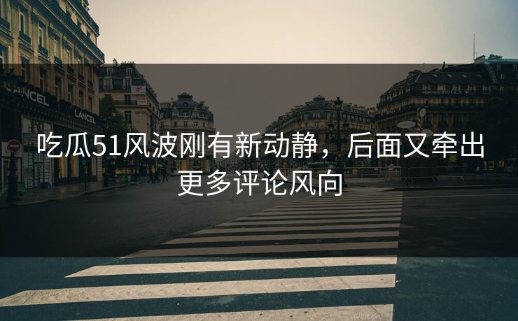 吃瓜51风波刚有新动静，后面又牵出更多评论风向