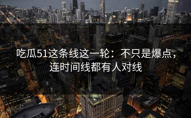 吃瓜51这条线这一轮：不只是爆点，连时间线都有人对线
