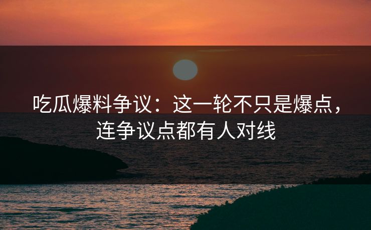 吃瓜爆料争议：这一轮不只是爆点，连争议点都有人对线