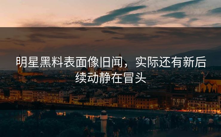 明星黑料表面像旧闻，实际还有新后续动静在冒头