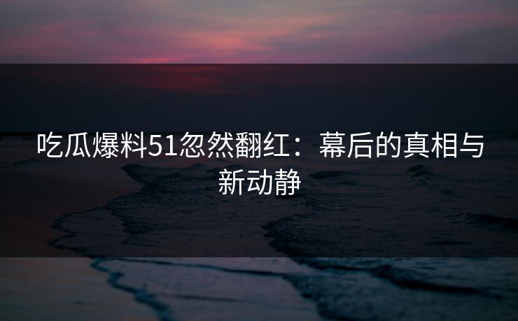吃瓜爆料51忽然翻红：幕后的真相与新动静