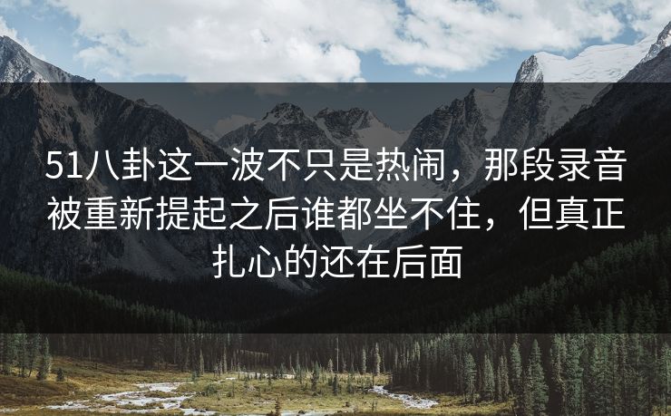 51八卦这一波不只是热闹，那段录音被重新提起之后谁都坐不住，但真正扎心的还在后面