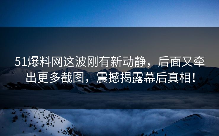51爆料网这波刚有新动静，后面又牵出更多截图，震撼揭露幕后真相！