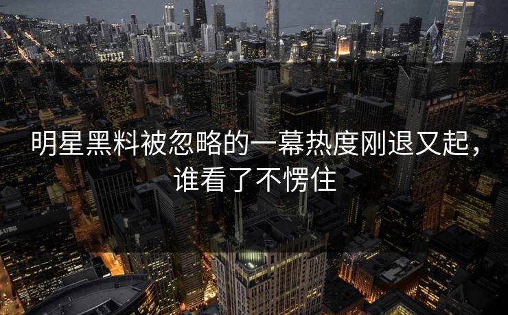 明星黑料被忽略的一幕热度刚退又起，谁看了不愣住