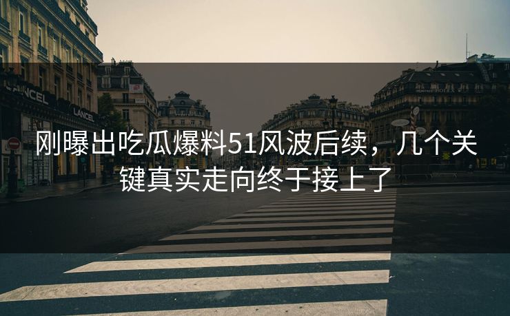 刚曝出吃瓜爆料51风波后续，几个关键真实走向终于接上了