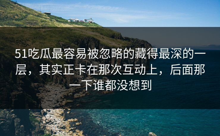 51吃瓜最容易被忽略的藏得最深的一层，其实正卡在那次互动上，后面那一下谁都没想到