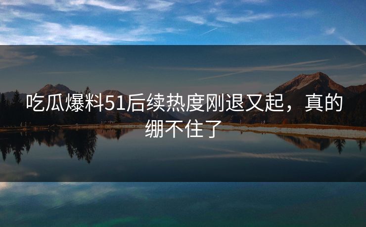 吃瓜爆料51后续热度刚退又起，真的绷不住了