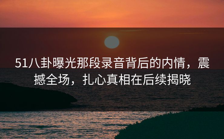 51八卦曝光那段录音背后的内情，震撼全场，扎心真相在后续揭晓