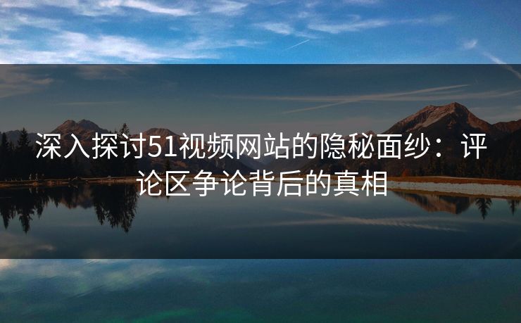深入探讨51视频网站的隐秘面纱：评论区争论背后的真相