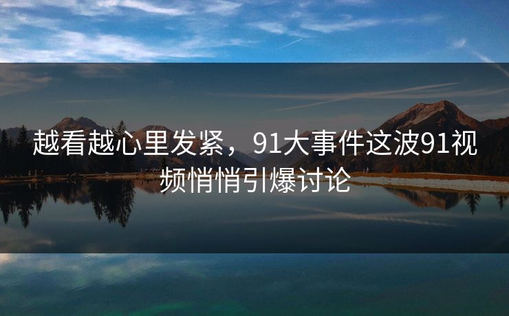 越看越心里发紧，91大事件这波91视频悄悄引爆讨论