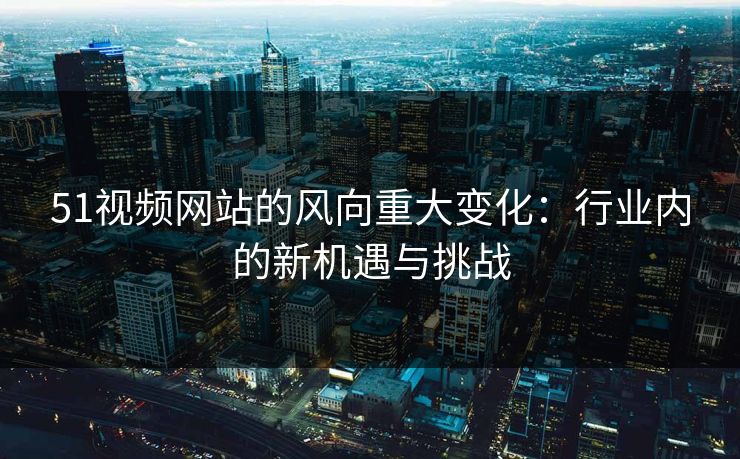 51视频网站的风向重大变化：行业内的新机遇与挑战