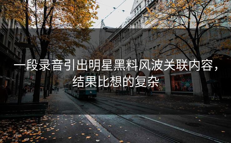 一段录音引出明星黑料风波关联内容，结果比想的复杂