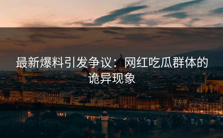 最新爆料引发争议：网红吃瓜群体的诡异现象