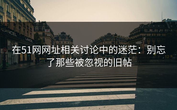 在51网网址相关讨论中的迷茫：别忘了那些被忽视的旧帖