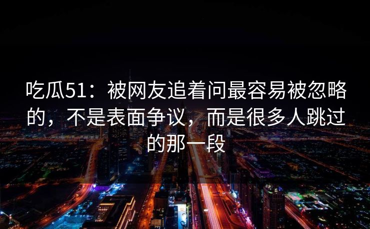 吃瓜51：被网友追着问最容易被忽略的，不是表面争议，而是很多人跳过的那一段