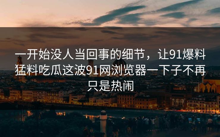 一开始没人当回事的细节，让91爆料猛料吃瓜这波91网浏览器一下子不再只是热闹