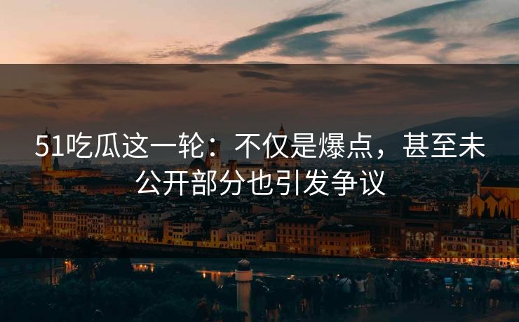 51吃瓜这一轮：不仅是爆点，甚至未公开部分也引发争议