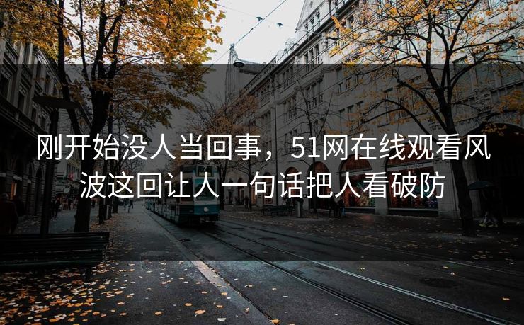 刚开始没人当回事，51网在线观看风波这回让人一句话把人看破防