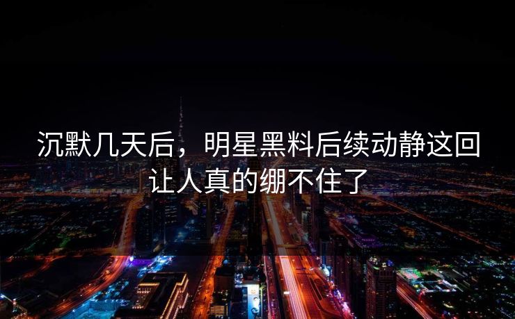 沉默几天后，明星黑料后续动静这回让人真的绷不住了