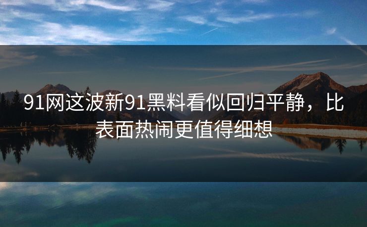 91网这波新91黑料看似回归平静，比表面热闹更值得细想