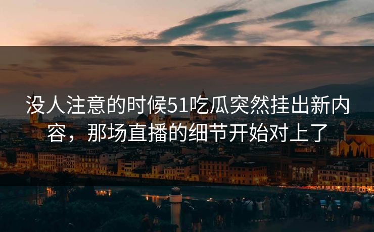 没人注意的时候51吃瓜突然挂出新内容，那场直播的细节开始对上了