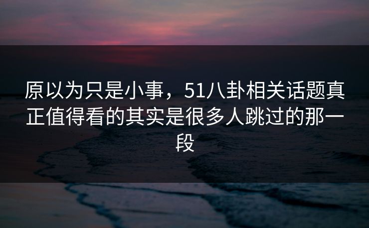 原以为只是小事，51八卦相关话题真正值得看的其实是很多人跳过的那一段