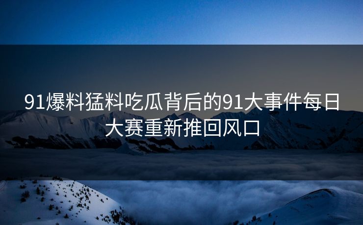 91爆料猛料吃瓜背后的91大事件每日大赛重新推回风口