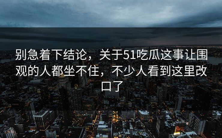别急着下结论，关于51吃瓜这事让围观的人都坐不住，不少人看到这里改口了