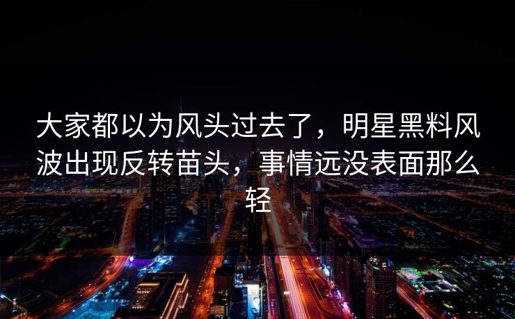 大家都以为风头过去了，明星黑料风波出现反转苗头，事情远没表面那么轻