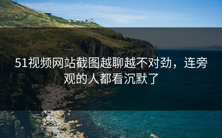 51视频网站截图越聊越不对劲，连旁观的人都看沉默了