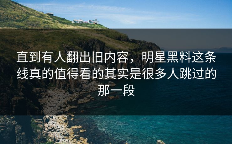 直到有人翻出旧内容，明星黑料这条线真的值得看的其实是很多人跳过的那一段