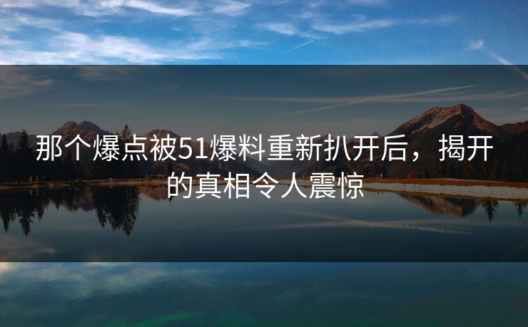 那个爆点被51爆料重新扒开后，揭开的真相令人震惊