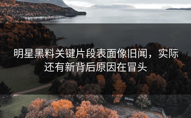 明星黑料关键片段表面像旧闻，实际还有新背后原因在冒头