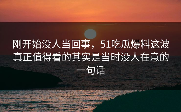 刚开始没人当回事，51吃瓜爆料这波真正值得看的其实是当时没人在意的一句话
