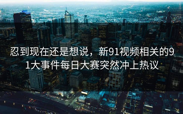 忍到现在还是想说，新91视频相关的91大事件每日大赛突然冲上热议