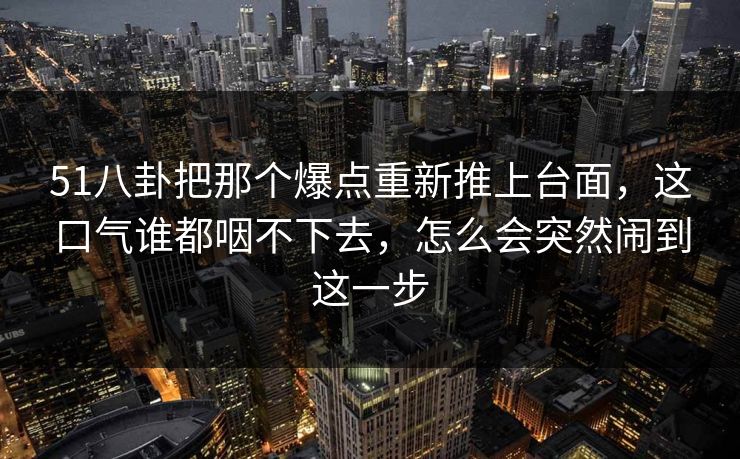 51八卦把那个爆点重新推上台面，这口气谁都咽不下去，怎么会突然闹到这一步