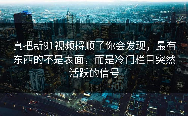 真把新91视频捋顺了你会发现，最有东西的不是表面，而是冷门栏目突然活跃的信号