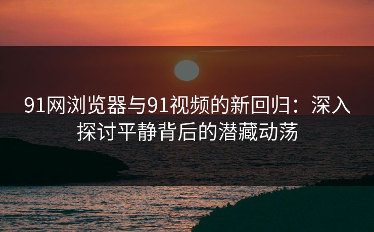91网浏览器与91视频的新回归：深入探讨平静背后的潜藏动荡