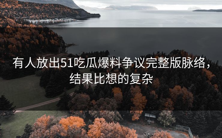 有人放出51吃瓜爆料争议完整版脉络，结果比想的复杂