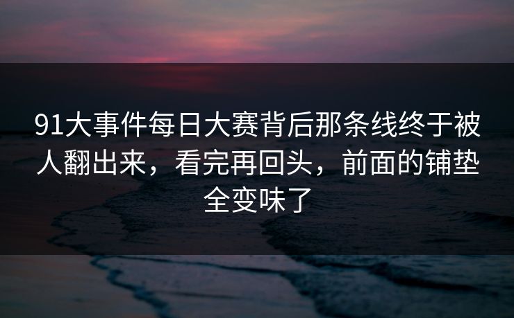 91大事件每日大赛背后那条线终于被人翻出来，看完再回头，前面的铺垫全变味了
