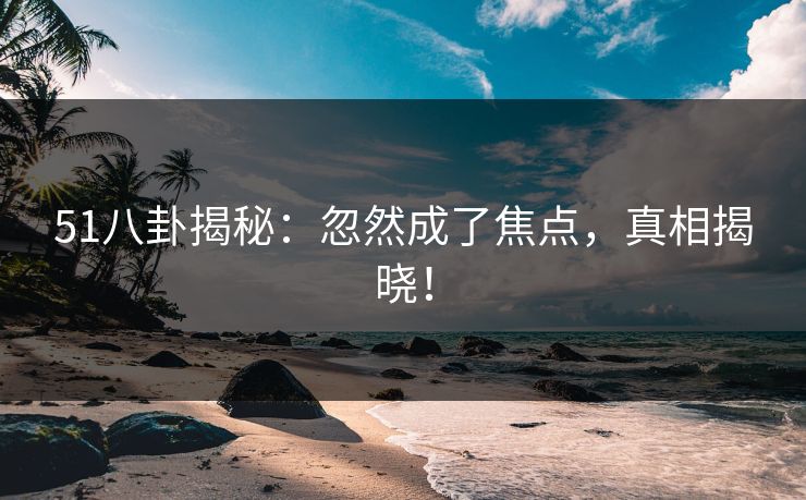 51八卦揭秘：忽然成了焦点，真相揭晓！