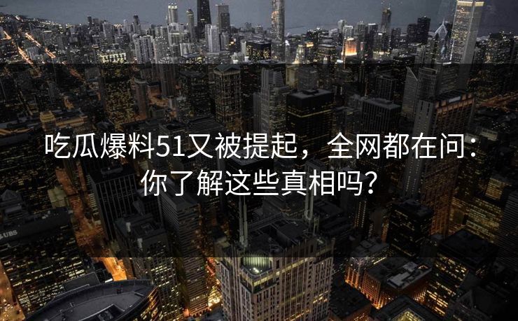 吃瓜爆料51又被提起，全网都在问：你了解这些真相吗？